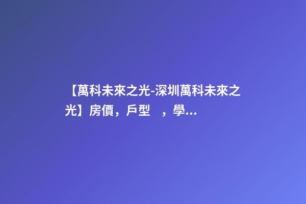 【萬科未來之光-深圳萬科未來之光】房價，戶型，學(xué)校